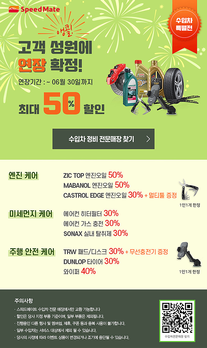 수입차 특별전 고객성원에 연장 확정 연장기간:~6월 30일까지 최대50%할인 엔진 케어:ZIC TOP 엔진오일50%, MABANOL 엔진오일 50%,CASTROL EDGE 엔진오일30% + 멀티툴 증정 미세먼지 케어: 에어컨 히터필터30%, 에어컨 가스 충전30%, SONAX 실내탈취제30% 주행안전 케어:TRW 패드/디스크30% + 무선충전기 증정,DUNLOP 타이어 30%, 와이퍼 40% 주의사항:스피드메이트 수입차전문 매장에서만 교환가능, 할인은 당사 지정 부품 기준이며 일부 부품은 제외, 진행중인 다른 행사 및 맴버쉽 제휴 쿠폰 등과 중복 사용 불가, 일부 수입차는 서비스대상에서 제외될 수 있음, 당사의 사정에 따라 이벤트 상품이 변경되거나 조기에 중단 될 수 있음